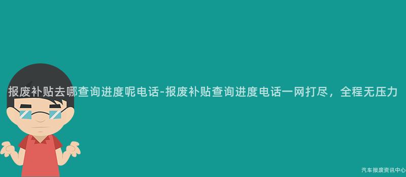 报废补贴去哪查询进度呢电话-报废补贴查询进度电话一网打尽，全程无压力