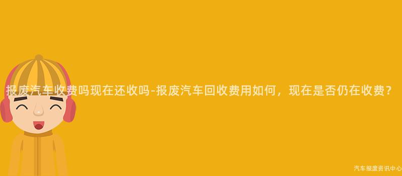 报废汽车收费吗现在还收吗-报废汽车回收费用如何，现在是否仍在收费？