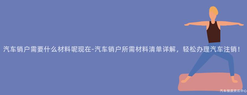 汽车销户需要什么材料呢现在-汽车销户所需材料清单详解，轻松办理汽车注销！