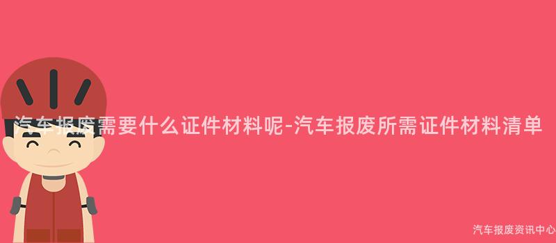 汽车报废需要什么证件材料呢-汽车报废所需证件材料清单