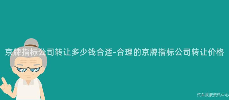 京牌指标公司转让多少钱合适-合理的京牌指标公司转让价格