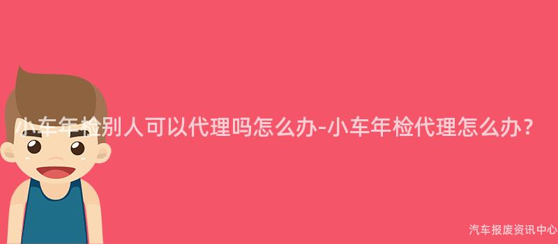 小车年检别人可以代理吗怎么办-小车年检代理怎么办？