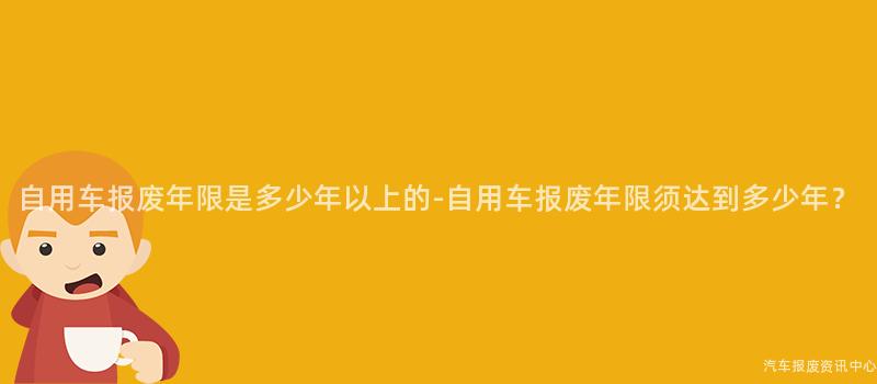 自用车报废年限是多少年以上的-自用车报废年限须达到多少年？