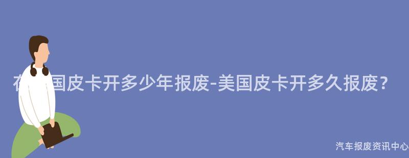 在美国皮卡开多少年报废-美国皮卡开多久报废？