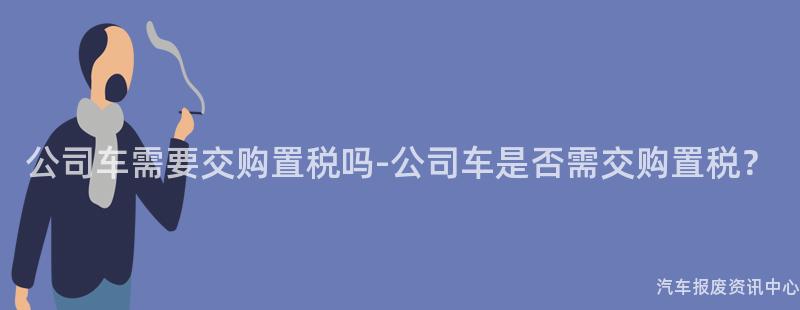 公司车需要交购置税吗-公司车是否需交购置税？