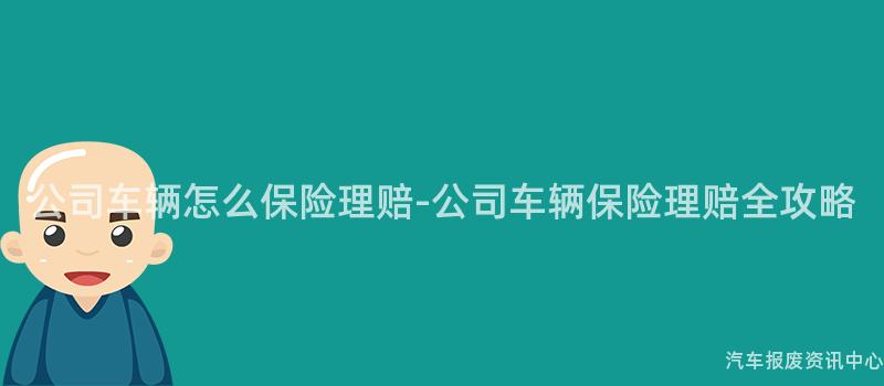 公司车辆怎么保险理赔-公司车辆保险理赔全攻略