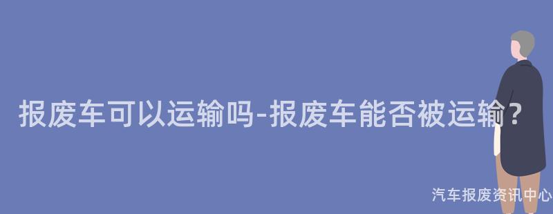 报废车可以运输吗-报废车能否被运输？