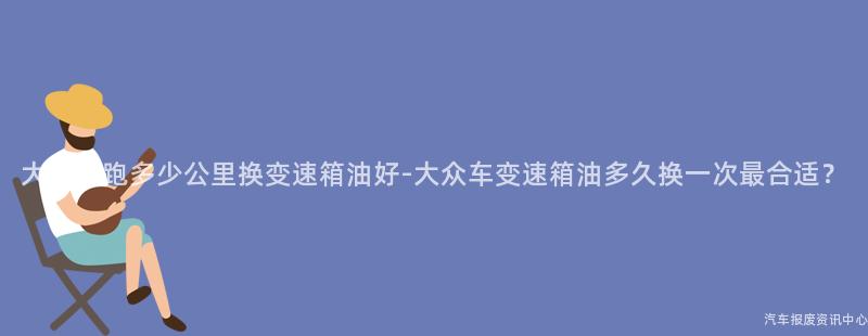 大众车跑多少公里换变速箱油好-大众车变速箱油多久换一次最合适？