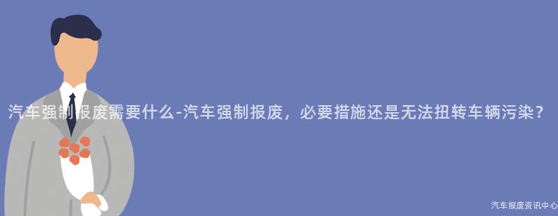 汽车强制报废需要什么-汽车强制报废，必要措施还是无法扭转车辆污染？