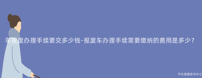 车报废办理手续要交多少钱-报废车办理手续需要缴纳的费用是多少？