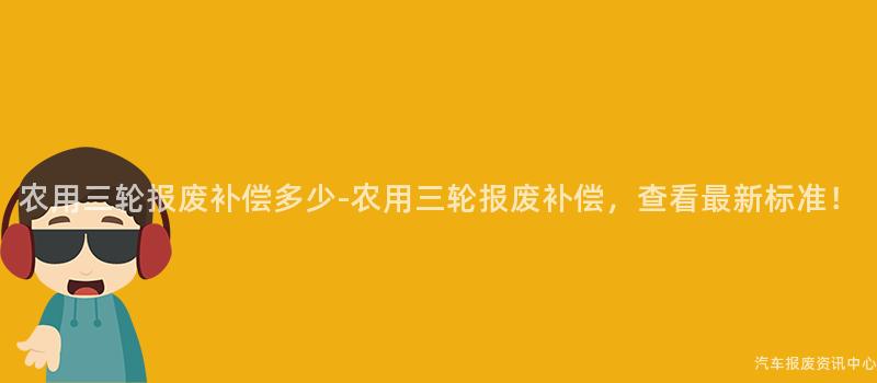 农用三轮报废补偿多少-农用三轮报废补偿，查看最新标准！