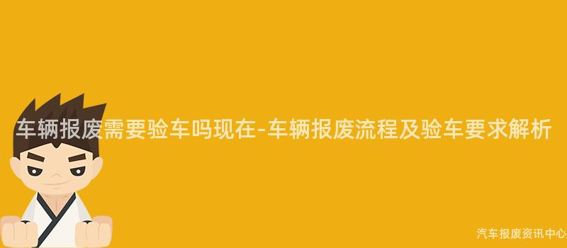 车辆报废需要验车吗现在-车辆报废流程及验车要求解析