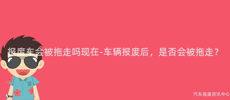 报废车会被拖走吗现在-车辆报废后，是否会被拖走？