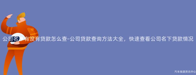 公司名下有没有贷款怎么查-公司贷款查询方法大全，快速查看公司名下贷款情况