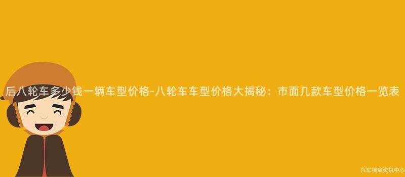 后八轮车多少钱一辆车型价格-八轮车车型价格大揭秘：市面几款车型价格一览表
