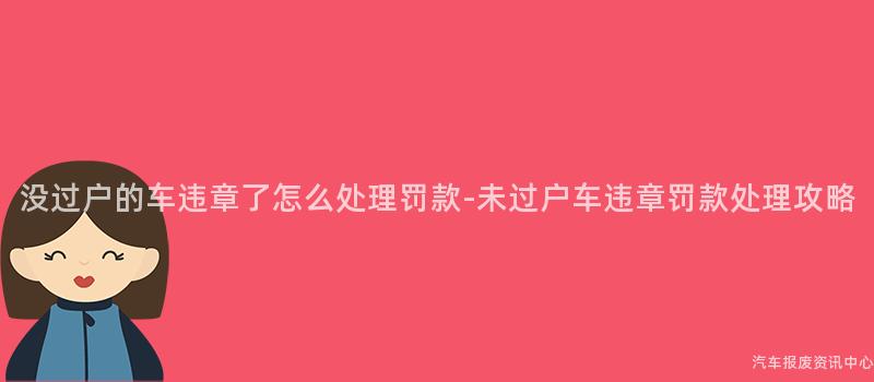 没过户的车违章了怎么处理罚款-未过户车违章罚款处理攻略