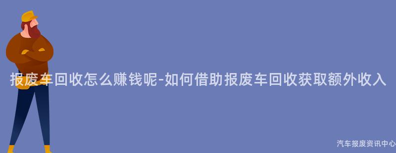报废车回收怎么赚钱呢-如何借助报废车回收获取额外收入