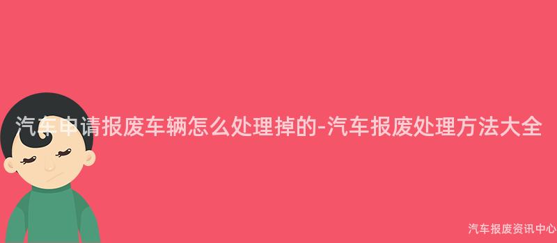 汽车申请报废车辆怎么处理掉的-汽车报废处理方法大全
