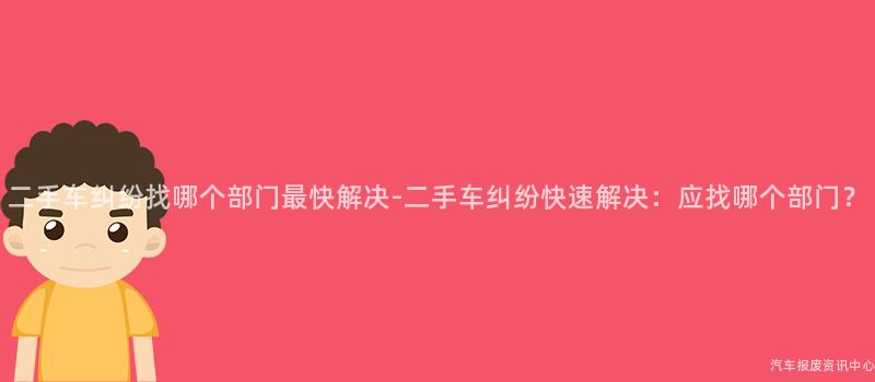 二手车纠纷找哪个部门最快解决-二手车纠纷快速解决：应找哪个部门？