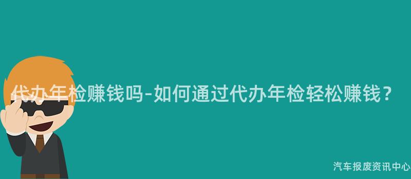 代办年检赚钱吗-如何通过代办年检轻松赚钱？