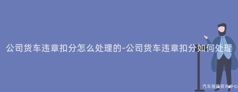 公司货车违章扣分怎么处理的-公司货车违章扣分如何处理