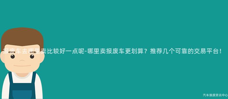 报废车去哪里卖比较好一点呢-哪里卖报废车更划算？推荐几个可靠的交易平台！