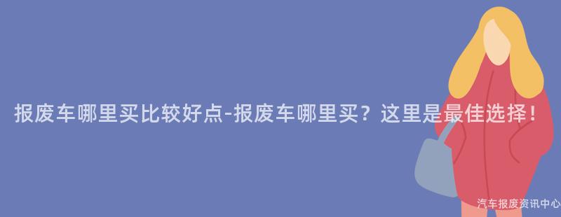 报废车哪里买比较好点-报废车哪里买？这里是最佳选择！