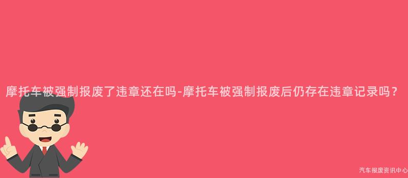 摩托车被强制报废了违章还在吗-摩托车被强制报废后仍存在违章记录吗？