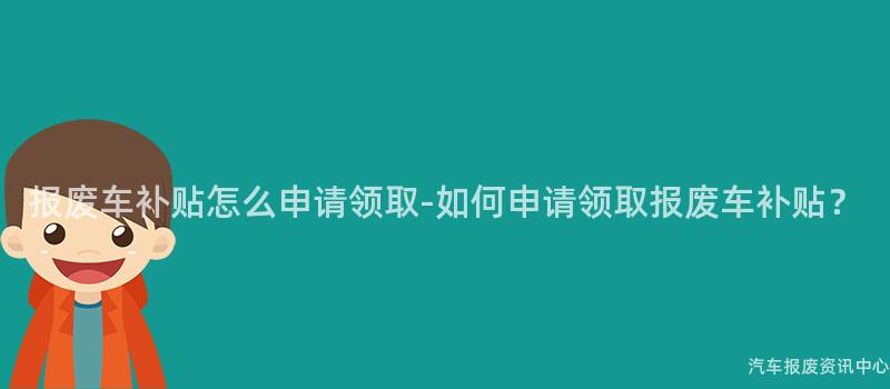 报废车补贴怎么申请领取-如何申请领取报废车补贴？