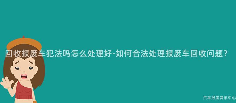 回收报废车犯法吗怎么处理好-如何合法处理报废车回收问题？