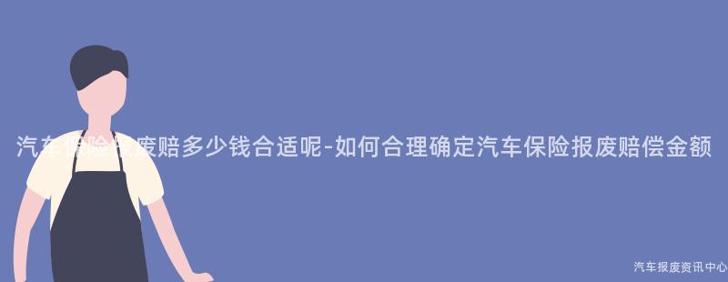 汽车保险报废赔多少钱合适呢-如何合理确定汽车保险报废赔偿金额