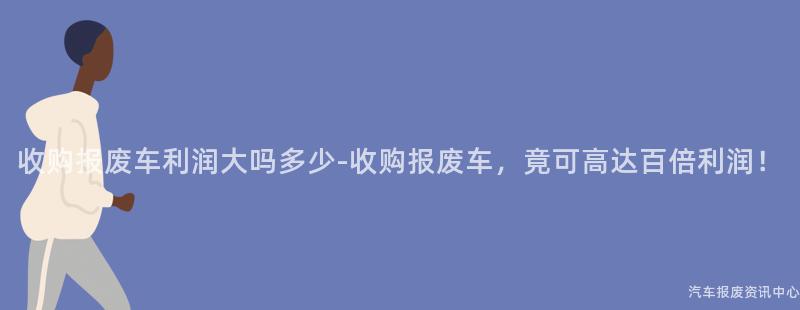 收购报废车利润大吗多少-收购报废车，竟可高达百倍利润！