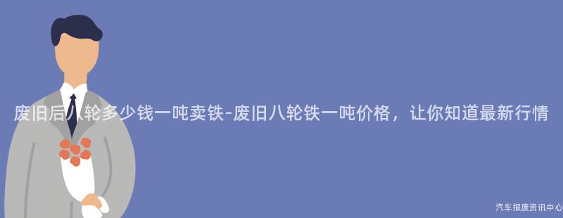 废旧后八轮多少钱一吨卖铁-废旧八轮铁一吨价格，让你知道最新行情