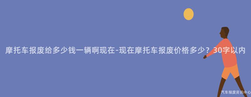 摩托车报废给多少钱一辆啊现在-现在摩托车报废价格多少？30字以内
