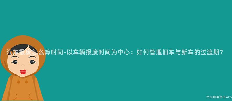 汽车报废怎么算时间-以车辆报废时间为中心：如何管理旧车与新车的过渡期？