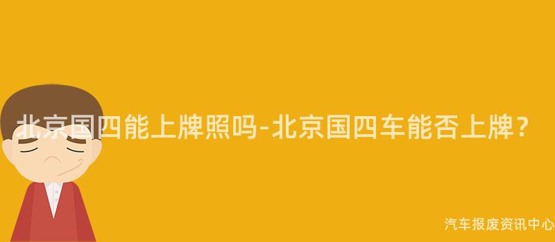 北京国四能上牌照吗-北京国四车能否上牌？