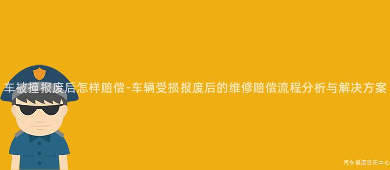 车被撞报废后怎样赔偿-车辆受损报废后的维修赔偿流程分析与解决方案