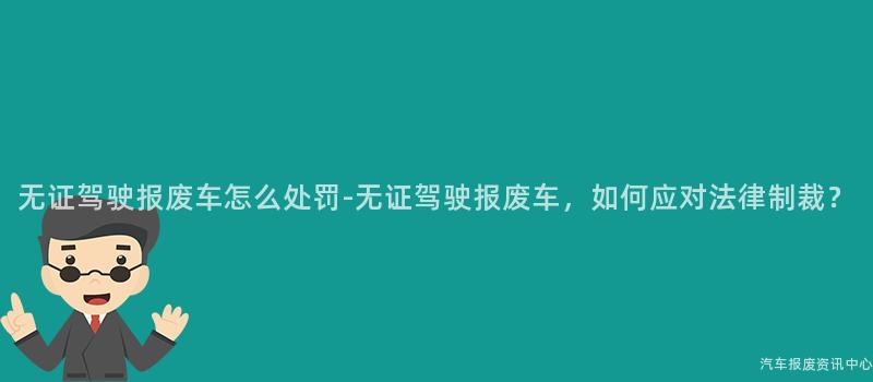 无证驾驶报废车怎么处罚-无证驾驶报废车，如何应对法律制裁？