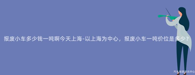 报废小车多少钱一吨啊今天上海-以上海为中心，报废小车一吨价位是多少？