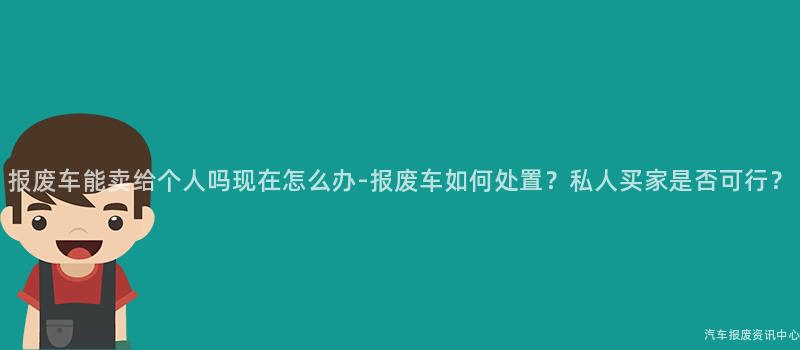 报废车能卖给个人吗现在怎么办-报废车如何处置？私人买家是否可行？