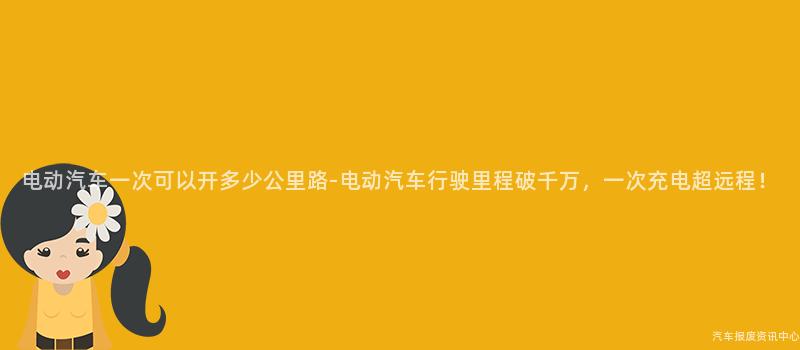 电动汽车一次可以开多少公里路-电动汽车行驶里程破千万，一次充电超远程！