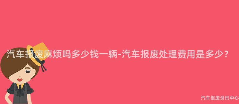 汽车报废麻烦吗多少钱一辆-汽车报废处理费用是多少？