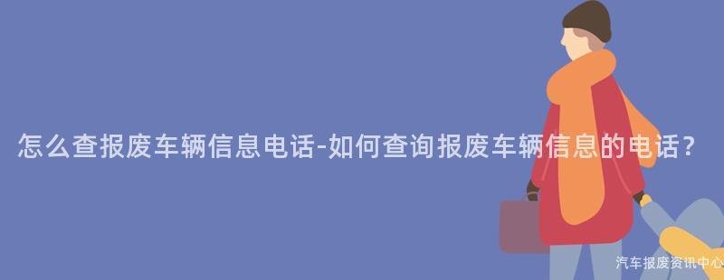 怎么查报废车辆信息电话-如何查询报废车辆信息的电话？
