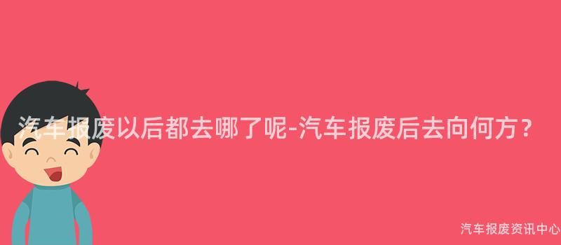 汽车报废以后都去哪了呢-汽车报废后去向何方？