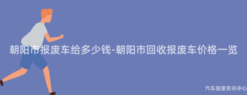 朝阳市报废车给多少钱-朝阳市回收报废车价格一览