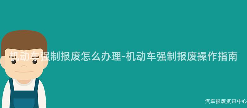 机动车强制报废怎么办理-机动车强制报废操作指南