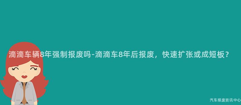 滴滴车辆8年强制报废吗-滴滴车8年后报废，快速扩张或成短板？