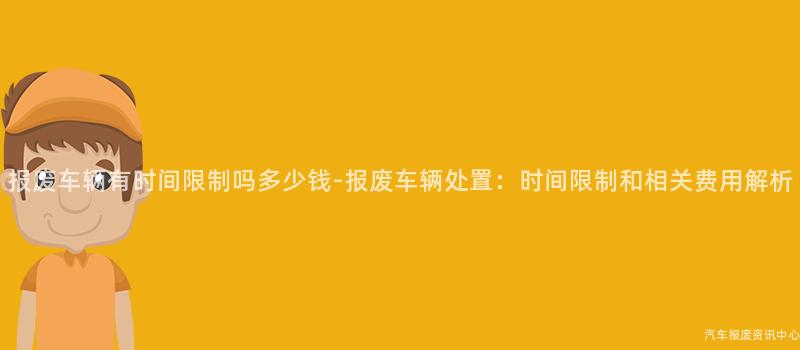 报废车辆有时间限制吗多少钱-报废车辆处置：时间限制和相关费用解析