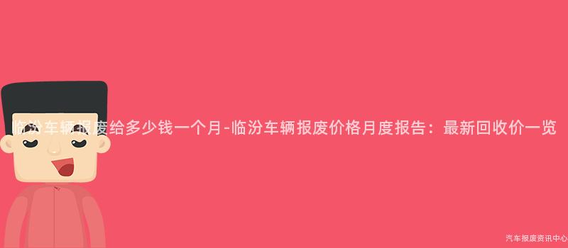 临汾车辆报废给多少钱一个月-临汾车辆报废价格月度报告：最新回收价一览