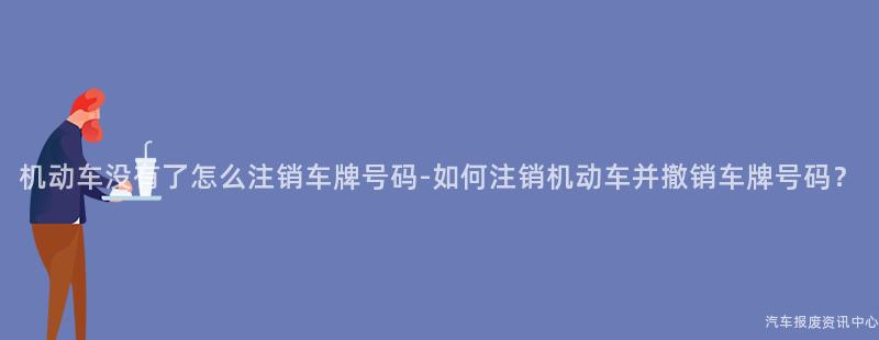 机动车没有了怎么注销车牌号码-如何注销机动车并撤销车牌号码？